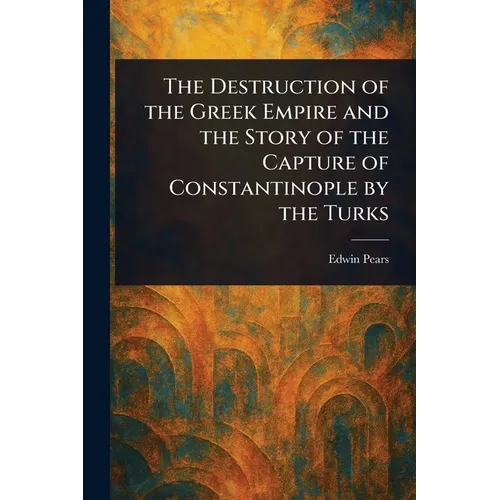 The Destruction of the Greek Empire and the Story of the Capture of Constantinople by the Turks