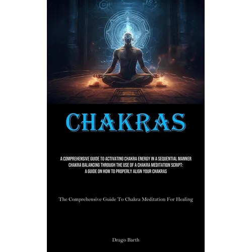 Chakras: A Comprehensive Guide To Activating Chakra Energy In A Sequential Manner Chakra Balancing Through The Use Of A Chakra Meditation Script: A Gu