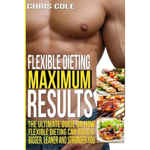 Flexible Dieting Maximum Results: The Ultimate Guide On How Flexible Dieting Can Build A Bigger, Leaner and Stronger You