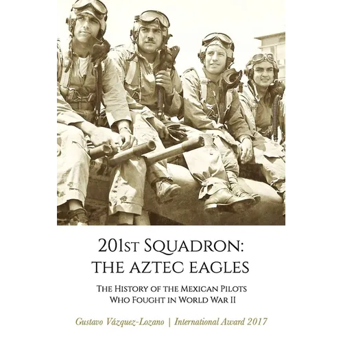 201st Squadron: The Aztec Eagles: The History of the Mexican Pilots Who Fought in World War II