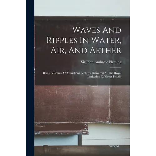Waves And Ripples In Water, Air, And Aether: Being A Course Of Christmas Lectures Delivered At The Royal Institution Of Great Britain