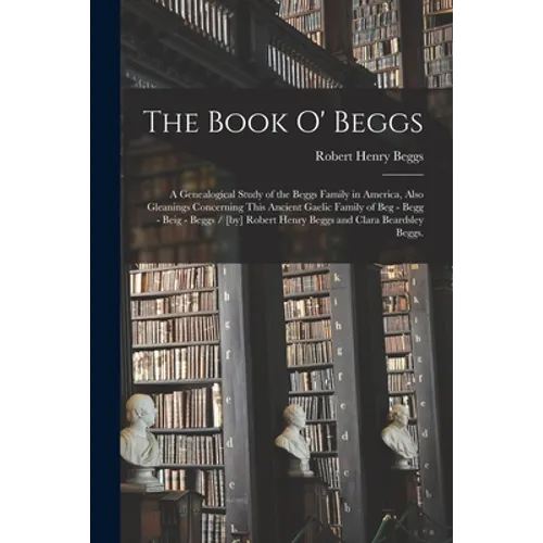 The Book O' Beggs: a Genealogical Study of the Beggs Family in America, Also Gleanings Concerning This Ancient Gaelic Family of Beg - Beg