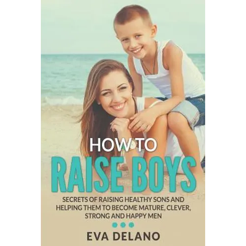How to Raise Boys: Secrets of Raising Healthy Sons and Helping Them to Become Mature, Clever, Strong and Happy Men