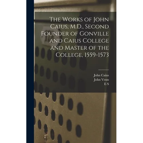 The Works of John Caius, M.D., Second Founder of Gonville and Caius College and Master of the College, 1559-1573