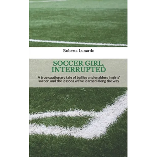 Soccer Girl, Interrupted: A true cautionary tale of bullies and enablers in girls' soccer, and the lessons we've learned along the way