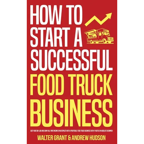 How to Start a Successful Food Truck Business: Quit Your Day Job and Earn Full-time Income on Autopilot With a Profitable Food Truck Business Even if