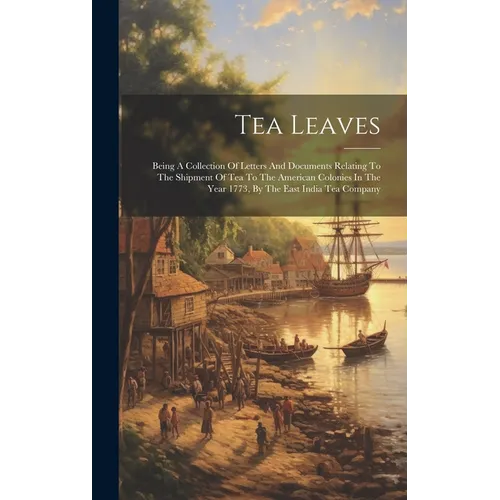 Tea Leaves: Being A Collection Of Letters And Documents Relating To The Shipment Of Tea To The American Colonies In The Year 1773,
