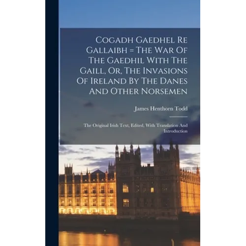 Cogadh Gaedhel Re Gallaibh = The War Of The Gaedhil With The Gaill, Or, The Invasions Of Ireland By The Danes And Other Norsemen: The Original Irish T
