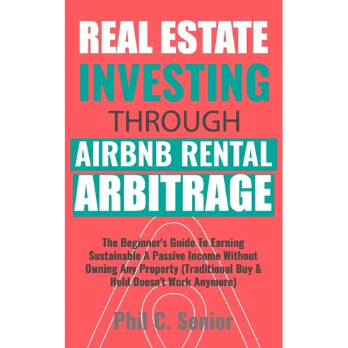 Real Estate Investing Through AirBNB Rental Arbitrage: The Beginner's Guide To Earning Sustainable A Passive Income Without Owning Any Property (Tradi