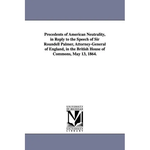 Precedents of American Neutrality, in Reply to the Speech of Sir Roundell Palmer, Attorney-General of England, in the British House of Commons, May 13