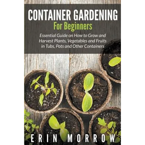 Container Gardening For Beginners: Essential Guide on How to Grow and Harvest Plants, Vegetables and Fruits in Tubs, Pots and Other Containers