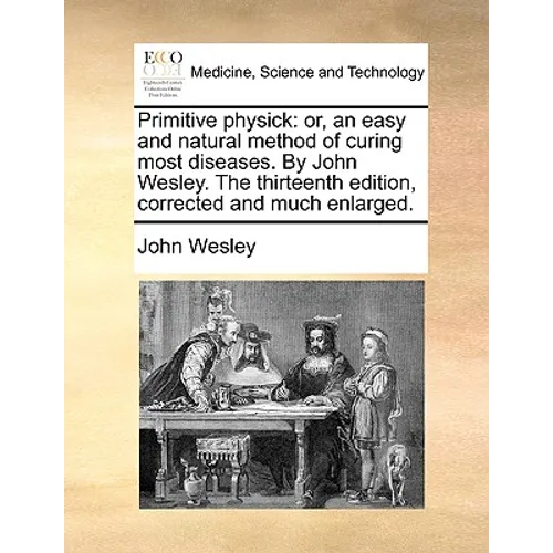 Primitive Physick: Or, an Easy and Natural Method of Curing Most Diseases. by John Wesley. the Thirteenth Edition, Corrected and Much Enlarged.