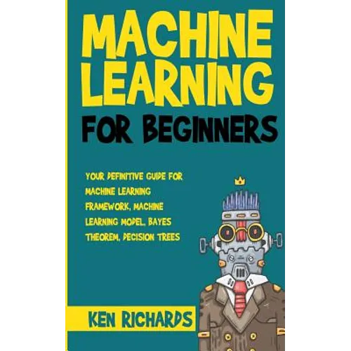 Machine Learning: For Beginners - Your Definitive Guide For Machine Learning Framework, Machine Learning Model, Bayes Theorem, Decision Trees