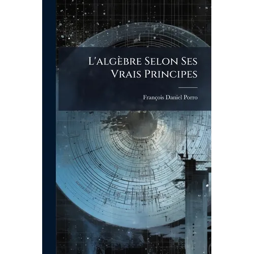 L'algèbre Selon Ses Vrais Principes: Ouvrage Dans Lequel On Prouve, Par La Raison Et Par Le Fait, Que Les Principes Du Calcul Algèbrique, Usités Jusqu