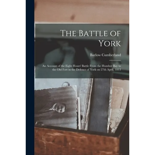 The Battle of York: an Account of the Eight Hours' Battle From the Humber Bay to the Old Fort in the Defence of York on 27th April, 1813