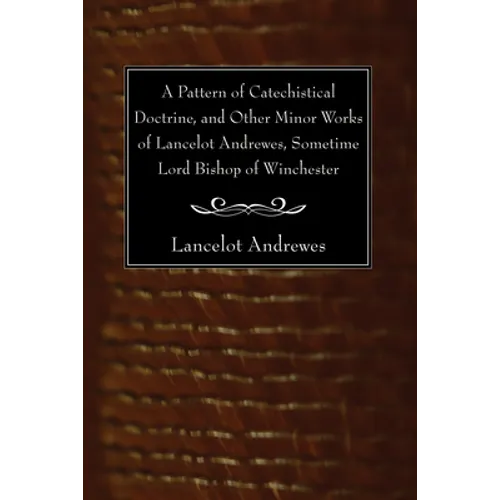 A Pattern of Catechistical Doctrine, and Other Minor Works of Lancelot Andrewes, Sometime Lord Bishop of Winchester