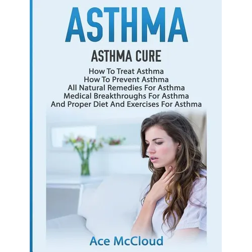 Asthma: Asthma Cure: How To Treat Asthma: How To Prevent Asthma, All Natural Remedies For Asthma, Medical Breakthroughs For Asthma, And Proper Diet An