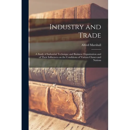 Industry and Trade: A Study of Industrial Technique and Business Organization and of Their Influences on the Conditions of Various Classes and Nations