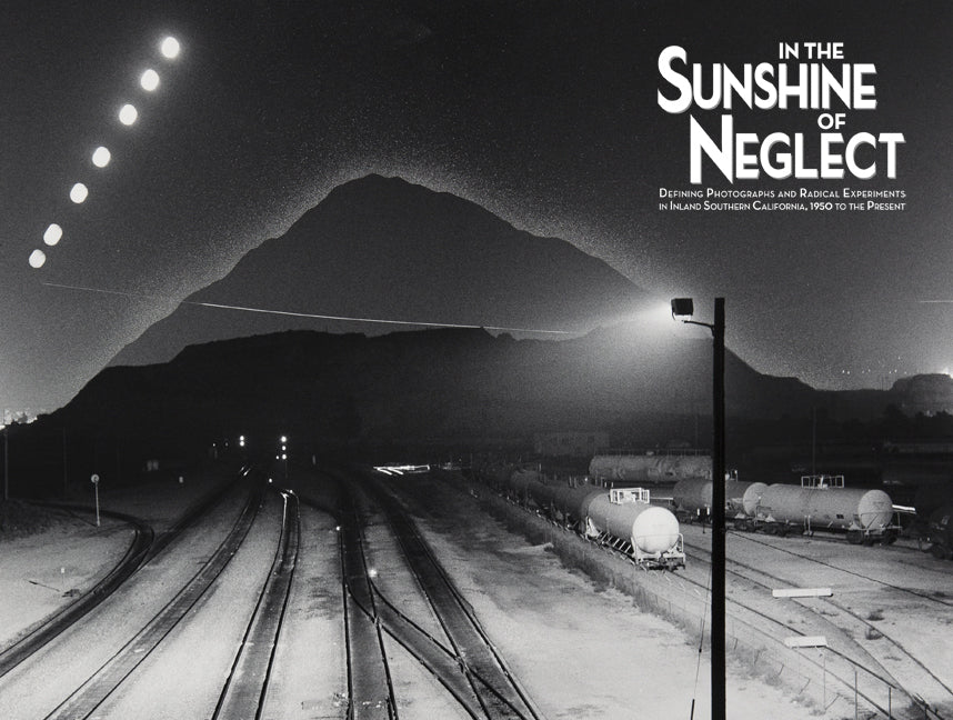 In the Sunshine of Neglect: Defining Photographs and Radical Experiments in Inland Southern California,1950 to the Present Book