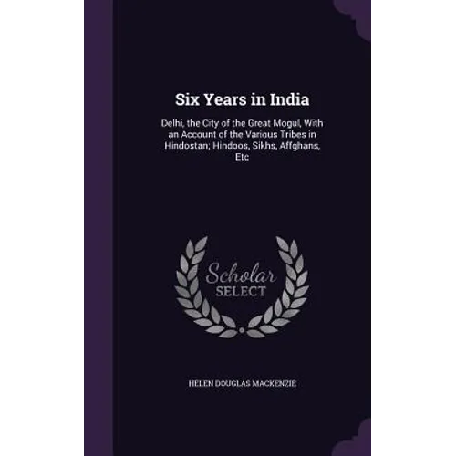 Six Years in India: Delhi, the City of the Great Mogul, With an Account of the Various Tribes in Hindostan; Hindoos, Sikhs, Affghans, Etc