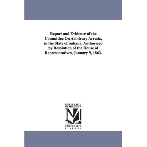 Report and Evidence of the Committee on Arbitrary Arrests, in the State of Indiana. Authorized by Resolution of the House of Representatives, January
