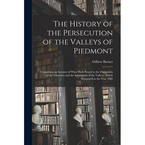 The History of the Persecution of the Valleys of Piedmont: Containing an Account of What Hath Passed in the Dissipation of the Churches and the Inhabi