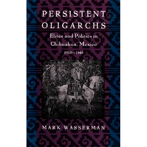 Persistent Oligarchs: Elites and Politics in Chihuahua, Mexico 1910-1940