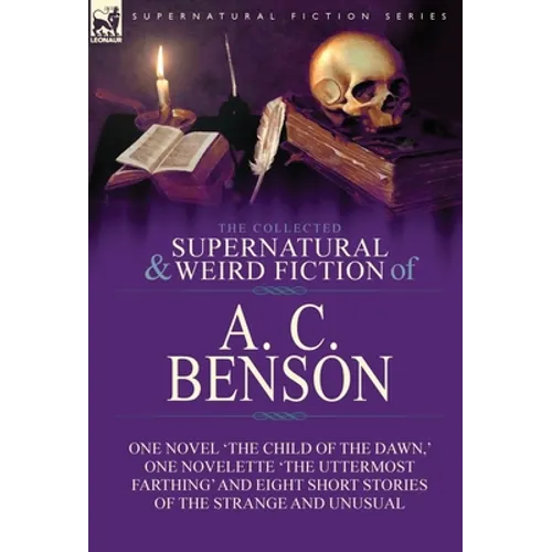 The Collected Supernatural and Weird Fiction of A. C. Benson: One Novel 'The Child of the Dawn, ' One Novelette 'The Uttermost Farthing' and Eight Sho