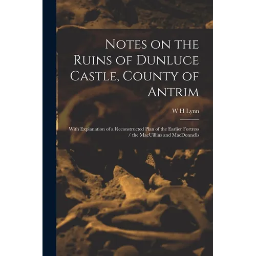 Notes on the Ruins of Dunluce Castle, County of Antrim: With Explanation of a Reconstructed Plan of the Earlier Fortress / the MacUillins and MacDonne