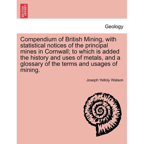 Compendium of British Mining, with Statistical Notices of the Principal Mines in Cornwall; To Which Is Added the History and Uses of Metals, and a Glo