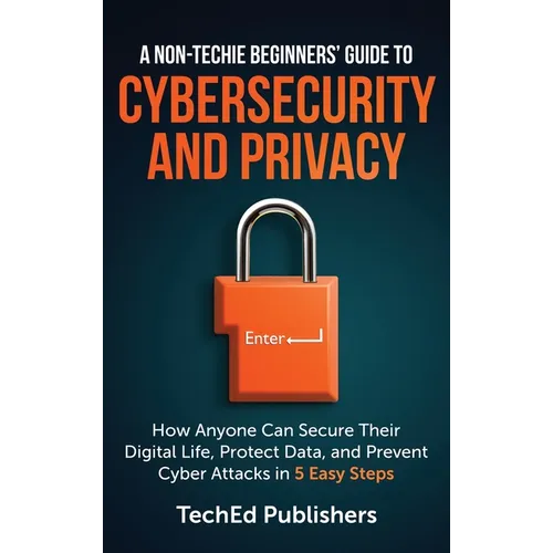 A Non-Techie Beginners' Guide to Cybersecurity and Privacy: How Anyone Can Secure Their Digital Life, Protect Data, and Prevent Cyber Attacks in 5 Eas