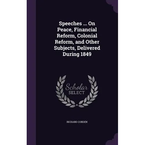 Speeches ... On Peace, Financial Reform, Colonial Reform, and Other Subjects, Delivered During 1849