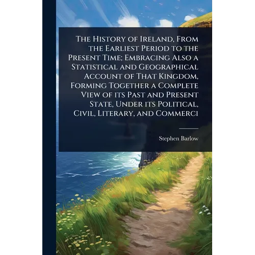 The History of Ireland, From the Earliest Period to the Present Time; Embracing Also a Statistical and Geographical Account of That Kingdom, Forming T