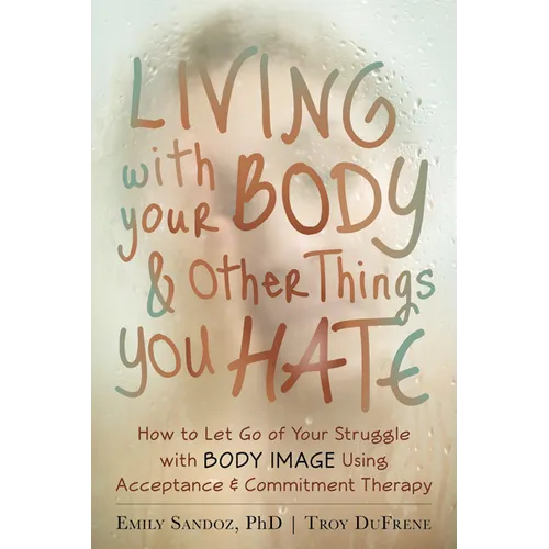 Living with Your Body and Other Things You Hate: How to Let Go of Your Struggle with Body Image Using Acceptance and Commitment Therapy