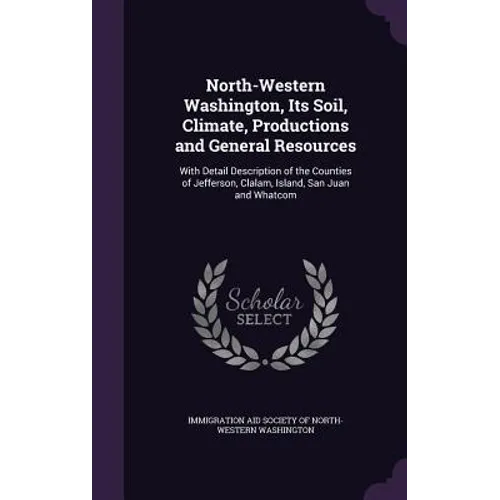 North-Western Washington, Its Soil, Climate, Productions and General Resources: With Detail Description of the Counties of Jefferson, Clalam, Island,