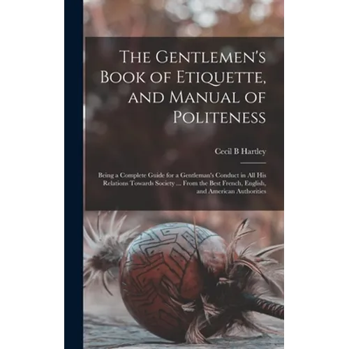 The Gentlemen's Book of Etiquette, and Manual of Politeness: Being a Complete Guide for a Gentleman's Conduct in All His Relations Towards Society ...