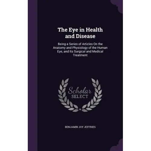 The Eye in Health and Disease: Being a Series of Articles On the Anatomy and Physiology of the Human Eye, and Its Surgical and Medical Treatment