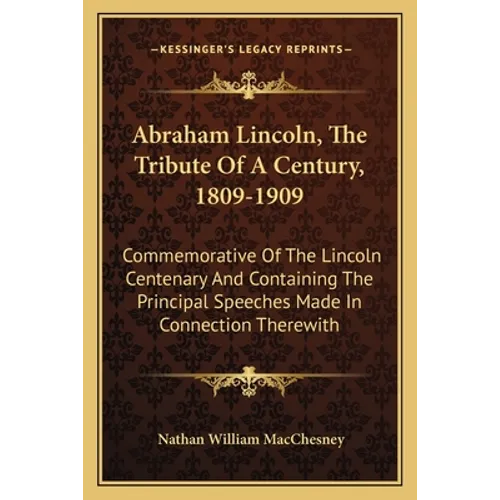 Abraham Lincoln, The Tribute Of A Century, 1809-1909: Commemorative Of The Lincoln Centenary And Containing The Principal Speeches Made In Connection