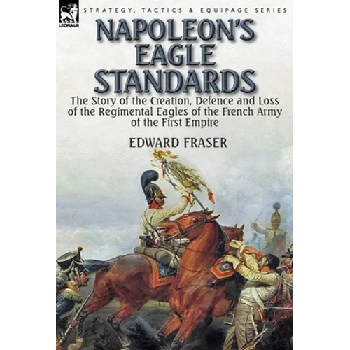 Napoleon's Eagle Standards: the Story of the Creation, Defence and Loss of the Regimental Eagles