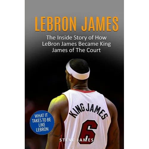 Lebron James: The Inside Story of How LeBron James Became King James of The Court