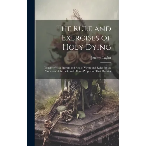 The Rule and Exercises of Holy Dying: Together With Prayers and Acts of Virtue and Rules for the Visitation of the Sick, and Offices Proper for That M