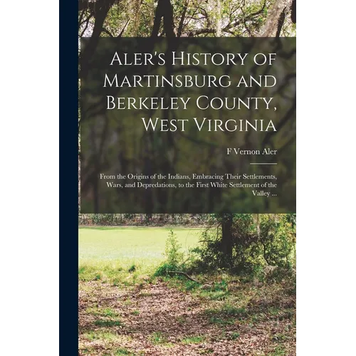 Aler's History of Martinsburg and Berkeley County, West Virginia: From the Origins of the Indians, Embracing Their Settlements, Wars, and Depredations