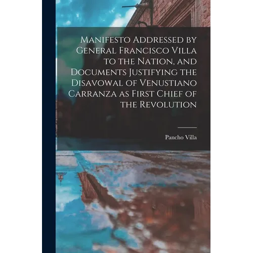 Manifesto Addressed by General Francisco Villa to the Nation, and Documents Justifying the Disavowal of Venustiano Carranza as First Chief of the Revo