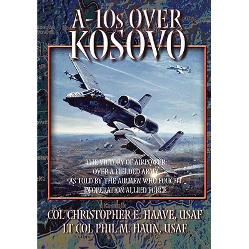 A-10s Over Kosovo: The Victory of Airpower over a Fielded Army as Told by Airmen Who Fought in Operation Allied Force