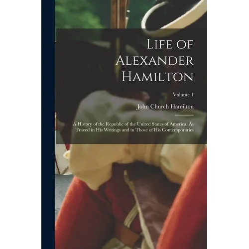 Life of Alexander Hamilton: A History of the Republic of the United States of America, As Traced in His Writings and in Those of His Contemporarie
