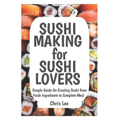 SUSHI MAKING for SUSHI LOVERS: Simple Guide On Creating Sushi from Fresh Ingredients to Complete Meal
