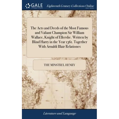 The Acts and Deeds of the Most Famous and Valiant Champion Sir William Wallace, Knight of Ellerslie. Written by Blind Harry in the Year 1361. Together
