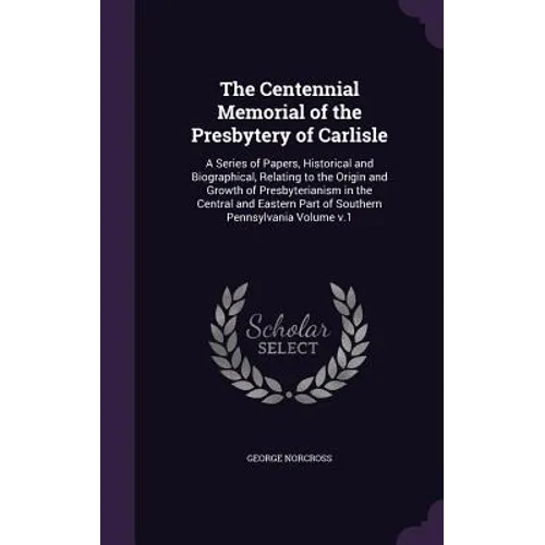 The Centennial Memorial of the Presbytery of Carlisle: A Series of Papers, Historical and Biographical, Relating to the Origin and Growth of Presbyter