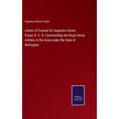 Letters of Colonel Sir Augustus Simon Frazer, K. C. B. Commanding the Royal Horse Artillery in the Army under the Duke of Wellington