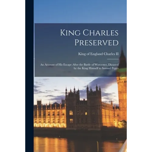 King Charles Preserved: an Account of His Escape After the Battle of Worcester, Dictated by the King Himself to Samuel Pepys